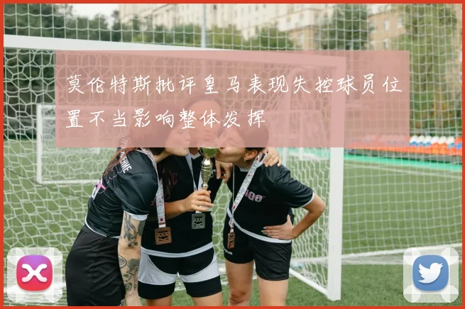 莫伦特斯批评皇马表现失控球员位置不当影响整体发挥