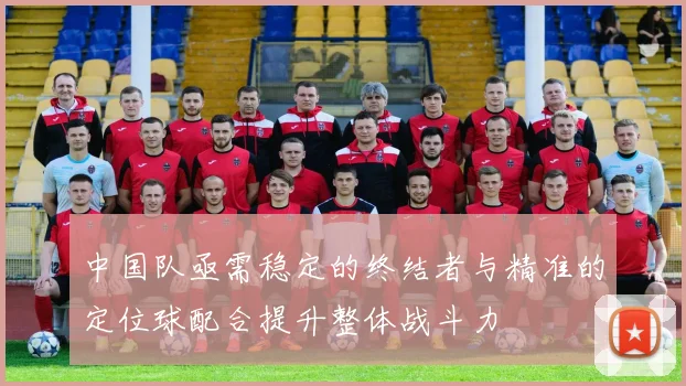 中国队亟需稳定的终结者与精准的定位球配合提升整体战斗力