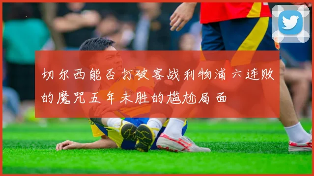 切尔西能否打破客战利物浦六连败的魔咒五年未胜的尴尬局面
