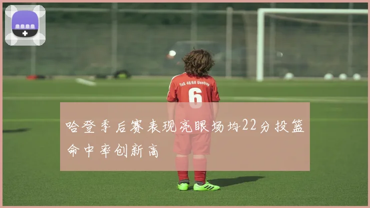 哈登季后赛表现亮眼场均22分投篮命中率创新高
