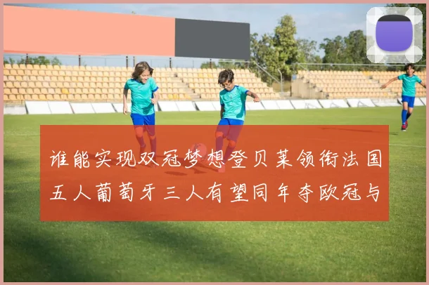谁能实现双冠梦想登贝莱领衔法国五人葡萄牙三人有望同年夺欧冠与世界杯