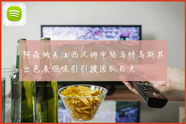 阿森纳关注西汉姆中场马特乌斯其出色表现吸引引援团队目光