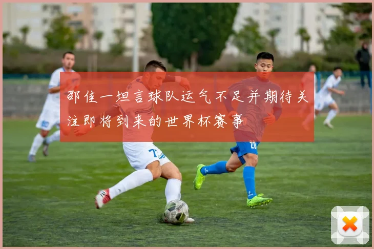 邵佳一坦言球队运气不足并期待关注即将到来的世界杯赛事