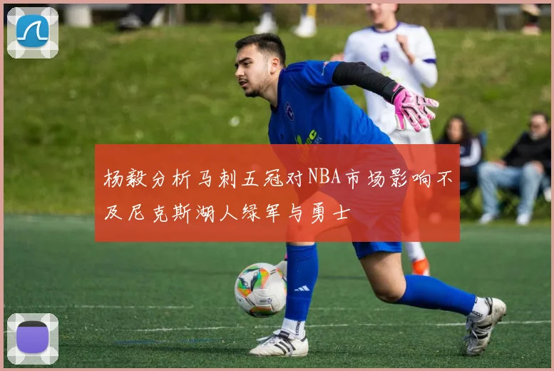 杨毅分析马刺五冠对NBA市场影响不及尼克斯湖人绿军与勇士