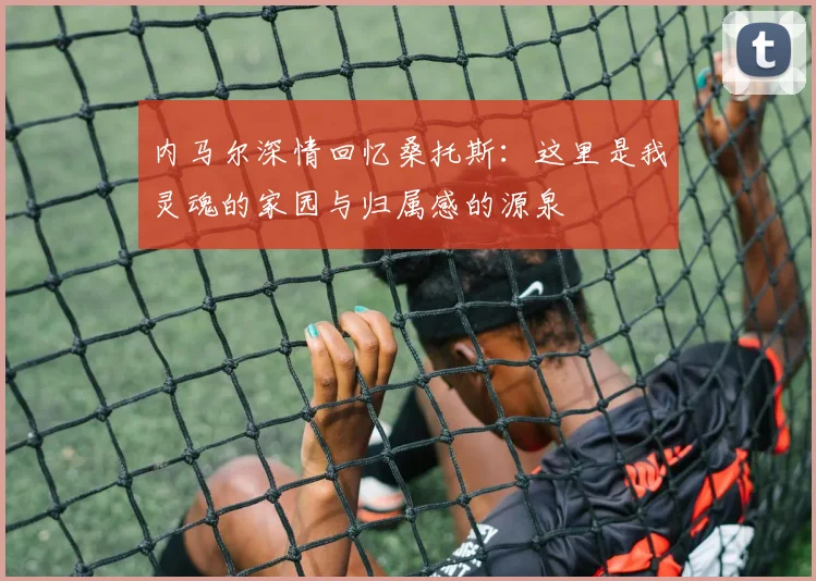 内马尔深情回忆桑托斯：这里是我灵魂的家园与归属感的源泉