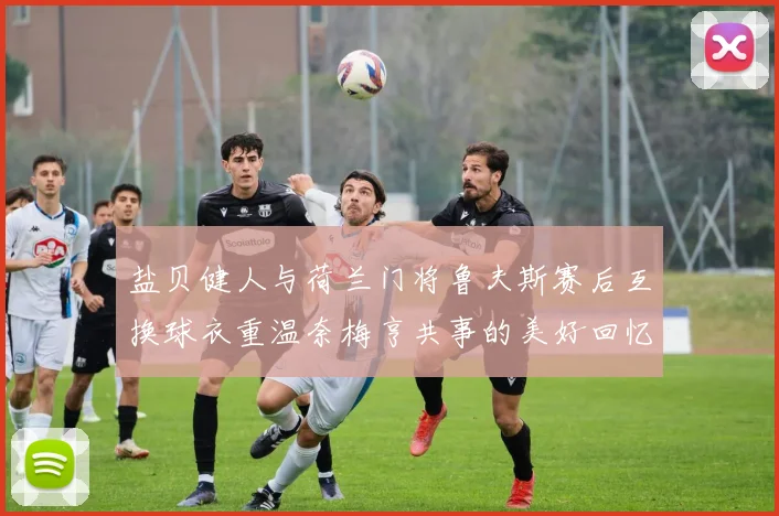 盐贝健人与荷兰门将鲁夫斯赛后互换球衣重温奈梅亨共事的美好回忆