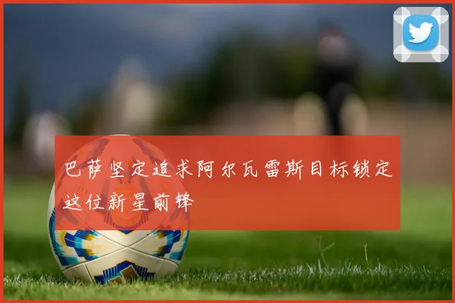 巴萨坚定追求阿尔瓦雷斯目标锁定这位新星前锋