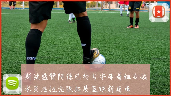斯波盛赞阿德巴约与字母哥组合战术灵活性无限拓展篮球新局面