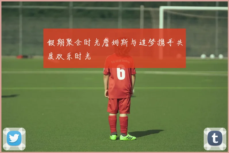 假期聚会时光詹姆斯与追梦携手共度欢乐时光