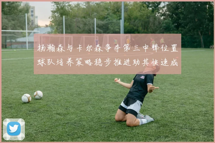 杨瀚森与卡尔森争夺第三中锋位置球队培养策略稳步推进助其快速成长