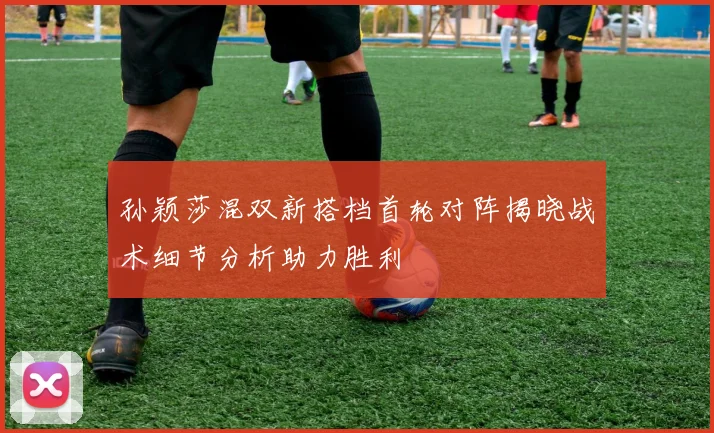 孙颖莎混双新搭档首轮对阵揭晓战术细节分析助力胜利