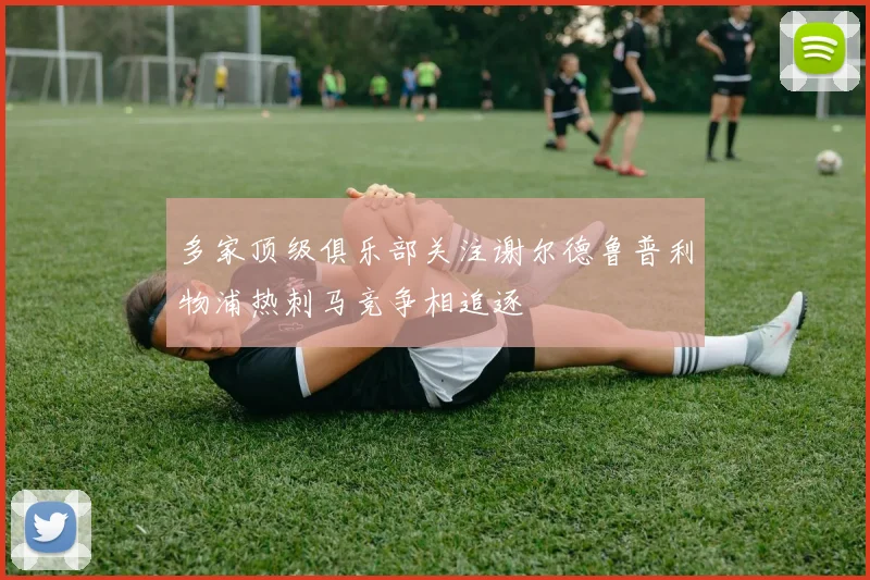 多家顶级俱乐部关注谢尔德鲁普利物浦热刺马竞争相追逐