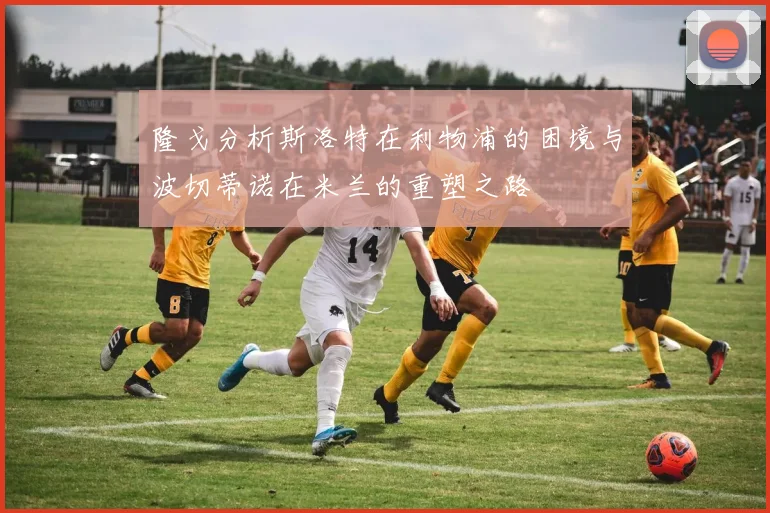 隆戈分析斯洛特在利物浦的困境与波切蒂诺在米兰的重塑之路